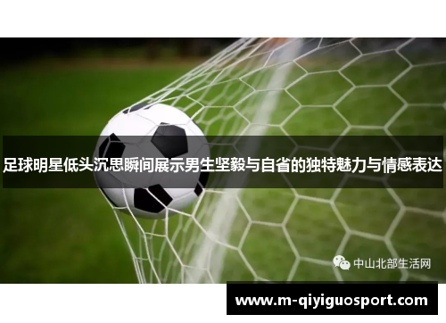 足球明星低头沉思瞬间展示男生坚毅与自省的独特魅力与情感表达