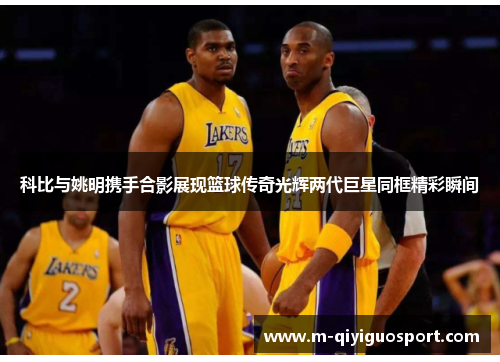 科比与姚明携手合影展现篮球传奇光辉两代巨星同框精彩瞬间