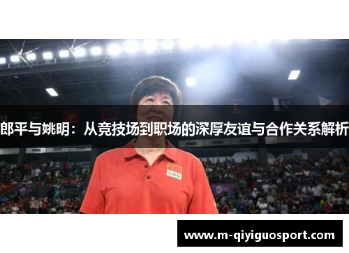 郎平与姚明:从竞技场到职场的深厚友谊与合作关系解析 郎平与姚明:从竞技场到职场的深厚友谊与合作关系解析