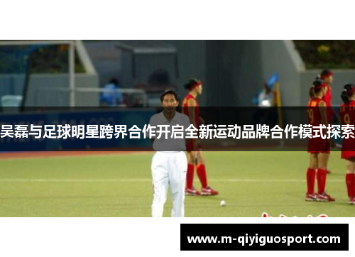吴磊与足球明星跨界合作开启全新运动品牌合作模式探索 吴磊与足球明星跨界合作开启全新运动品牌合作模式探索