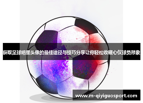 获取足球明星头像的最佳途径与技巧分享让你轻松收藏心仪球员形象