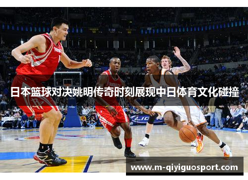 日本篮球对决姚明传奇时刻展现中日体育文化碰撞